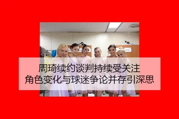 周琦续约谈判持续受关注 角色变化与球迷争论并存引深思